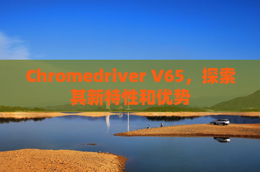 Chromedriver V65，探索其新特性和优势